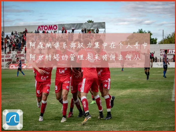 阿森纳俱乐部权力集中在个人手中阿尔特塔的管理未来将何去何从