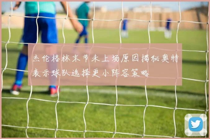 杰伦格林末节未上场原因揭秘奥特表示球队选择更小阵容策略