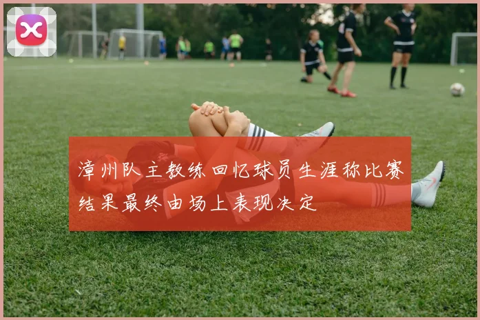 漳州队主教练回忆球员生涯称比赛结果最终由场上表现决定