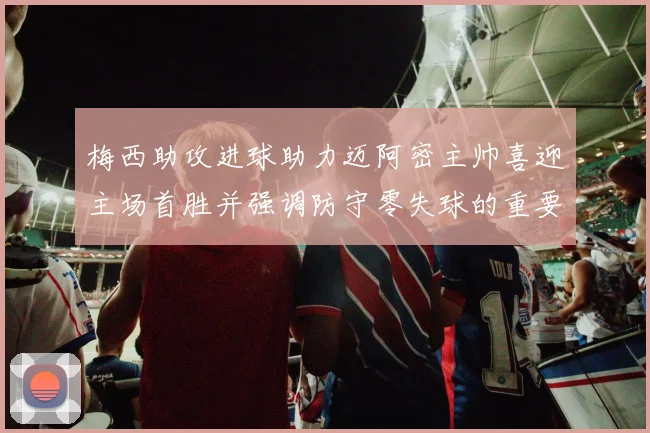 梅西助攻进球助力迈阿密主帅喜迎主场首胜并强调防守零失球的重要性
