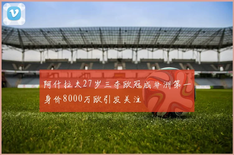 阿什拉夫27岁三夺欧冠成非洲第一身价8000万欧引发关注