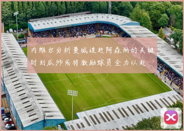 内维尔分析曼城追赶阿森纳的关键时刻瓜帅或将激励球员全力以赴