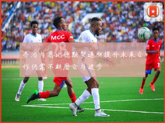 乔治与恩比德默契逐渐提升未来合作仍需不断磨合与进步