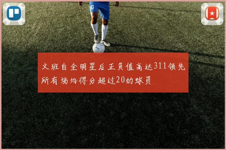 文班自全明星后正负值高达311领先所有场均得分超过20的球员