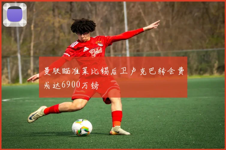 曼联瞄准莱比锡后卫卢克巴转会费或达6900万镑