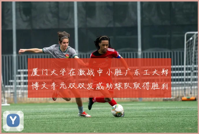 厦门大学在激战中小胜广东工大郑博文李元双双发威助球队取得胜利