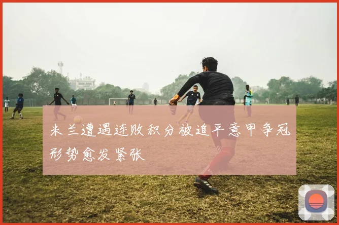 米兰遭遇连败积分被追平意甲争冠形势愈发紧张