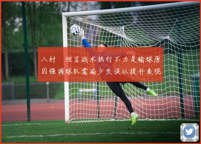 八村塁坦言战术执行不力是输球原因强调球队需减少失误以提升表现