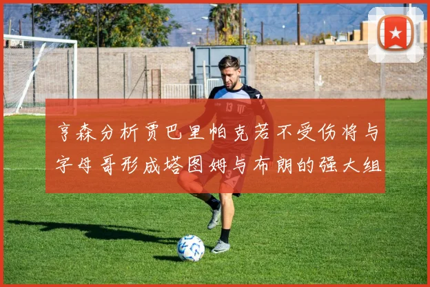 亨森分析贾巴里帕克若不受伤将与字母哥形成塔图姆与布朗的强大组合