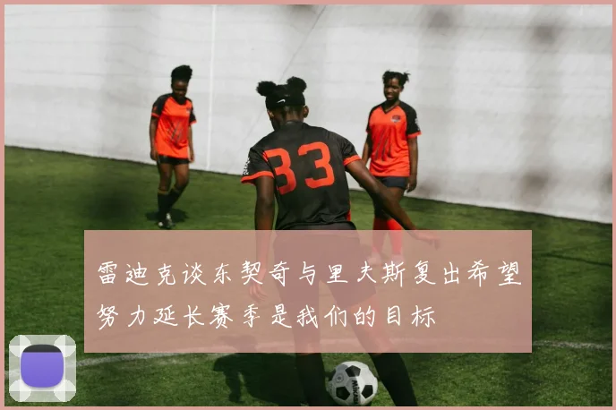 雷迪克谈东契奇与里夫斯复出希望努力延长赛季是我们的目标