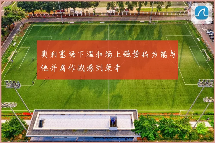 奥利塞场下温和场上强势我为能与他并肩作战感到荣幸