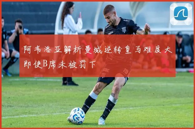 阿韦洛亚解析曼城逆转皇马难度大即使B席未被罚下