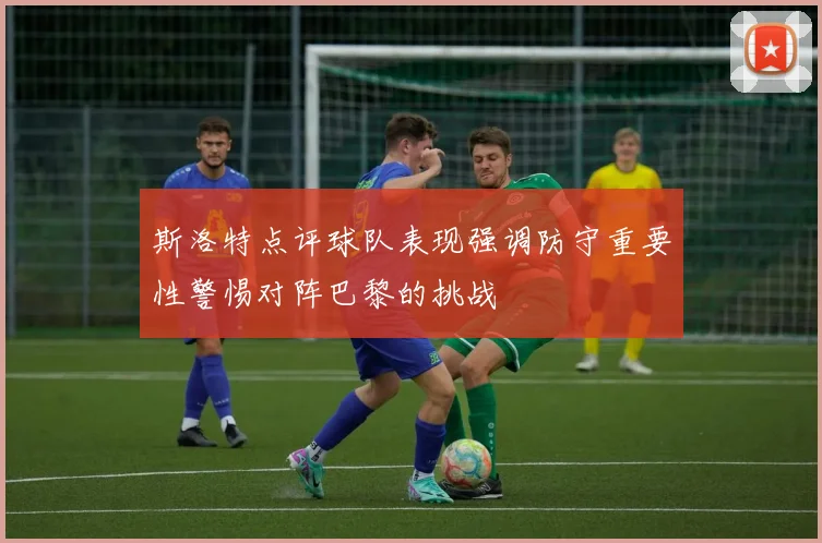 斯洛特点评球队表现强调防守重要性警惕对阵巴黎的挑战