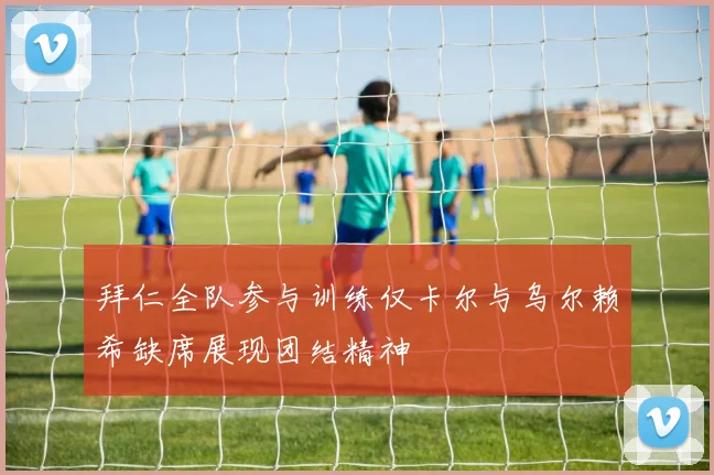 拜仁全队参与训练仅卡尔与乌尔赖希缺席展现团结精神