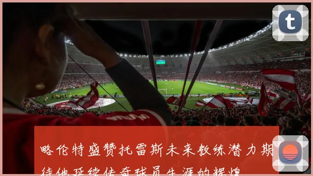 略伦特盛赞托雷斯未来教练潜力期待他延续传奇球员生涯的辉煌