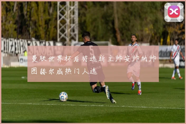 曼联世界杯后将选新主帅安帅纳帅图赫尔成热门人选
