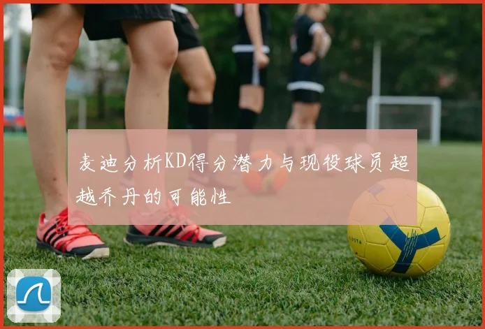 麦迪分析KD得分潜力与现役球员超越乔丹的可能性