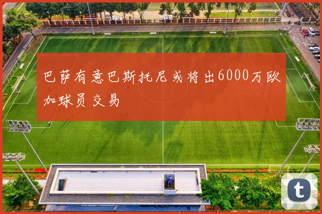 巴萨有意巴斯托尼或将出6000万欧加球员交易