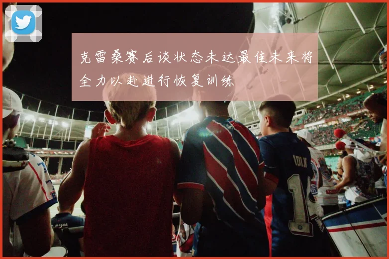 克雷桑赛后谈状态未达最佳未来将全力以赴进行恢复训练