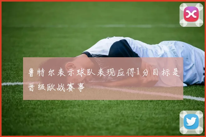 鲁特尔表示球队表现应得1分目标是晋级欧战赛事