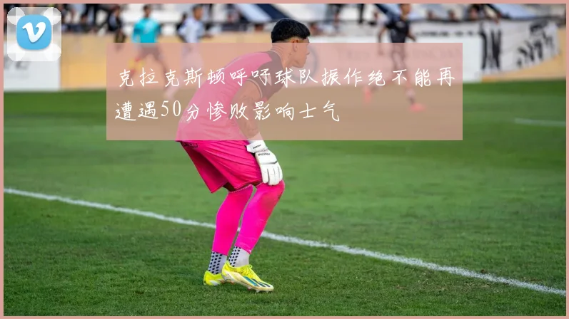 克拉克斯顿呼吁球队振作绝不能再遭遇50分惨败影响士气