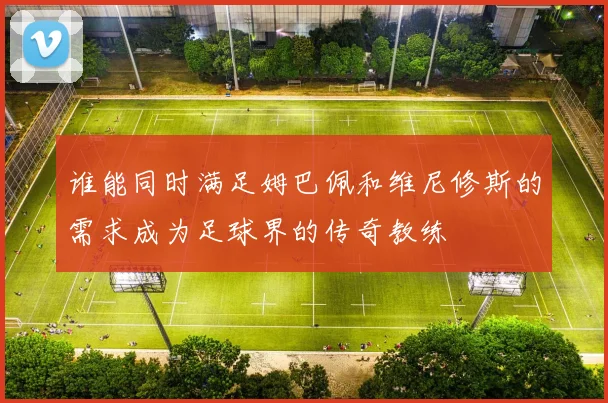 谁能同时满足姆巴佩和维尼修斯的需求成为足球界的传奇教练