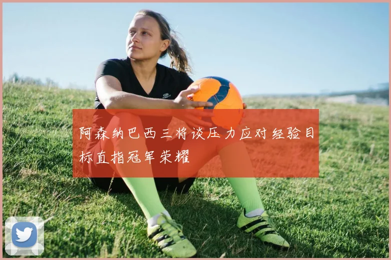 阿森纳巴西三将谈压力应对经验目标直指冠军荣耀